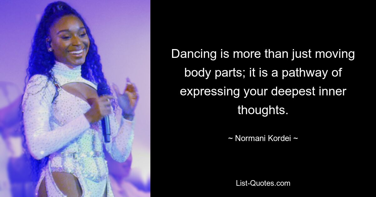 Dancing is more than just moving body parts; it is a pathway of expressing your deepest inner thoughts. — © Normani Kordei