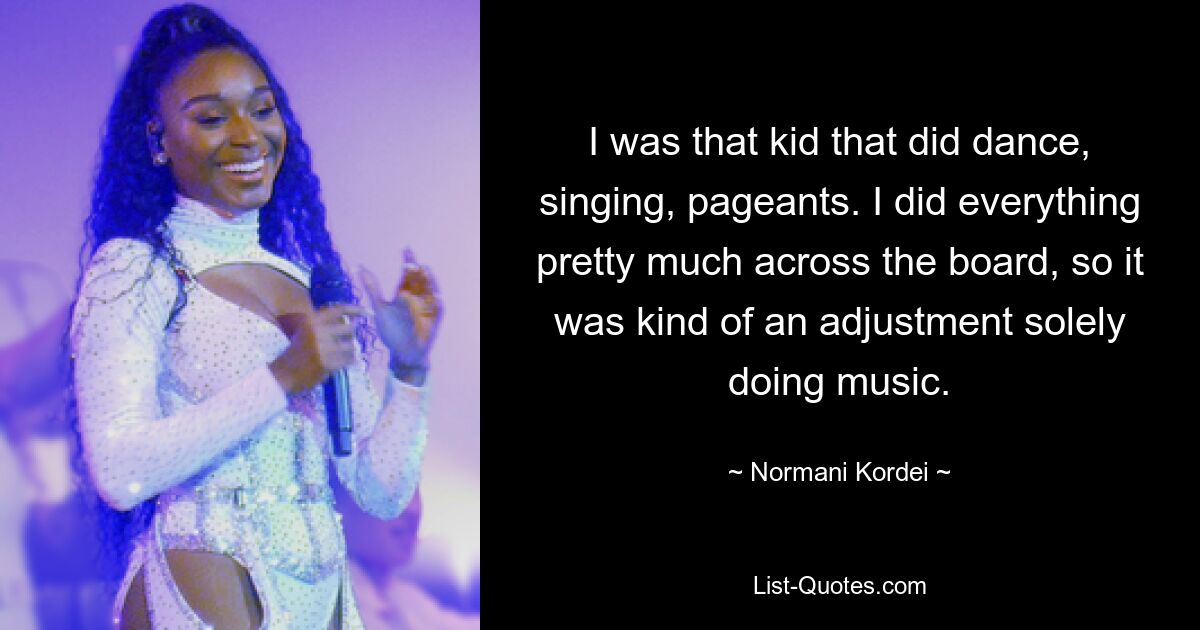 I was that kid that did dance, singing, pageants. I did everything pretty much across the board, so it was kind of an adjustment solely doing music. — © Normani Kordei