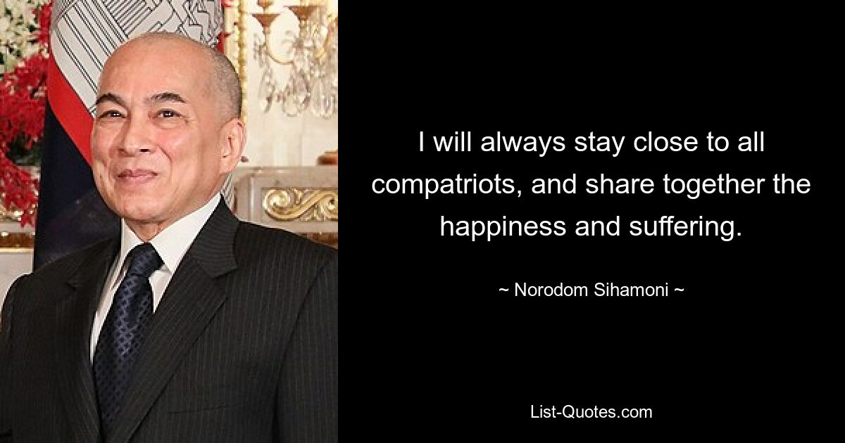 I will always stay close to all compatriots, and share together the happiness and suffering. — © Norodom Sihamoni