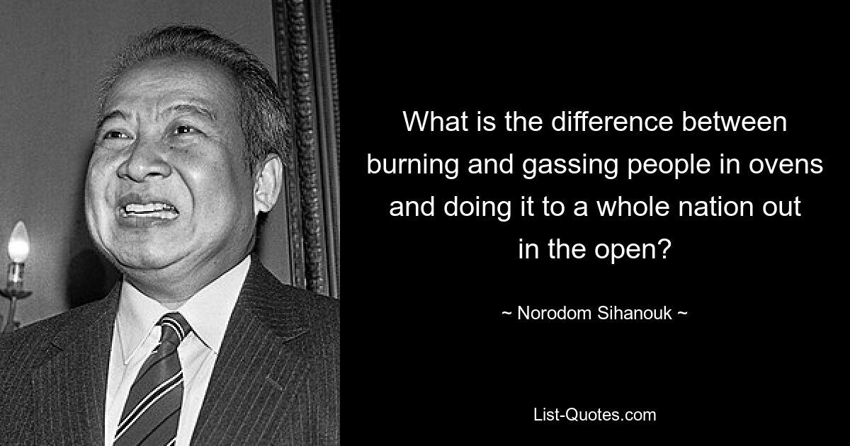 What is the difference between burning and gassing people in ovens and doing it to a whole nation out in the open? — © Norodom Sihanouk