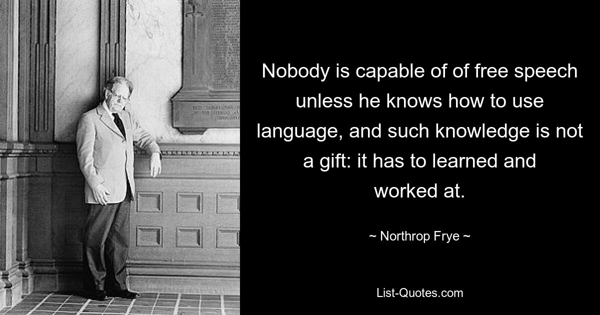 Nobody is capable of of free speech unless he knows how to use language, and such knowledge is not a gift: it has to learned and worked at. — © Northrop Frye