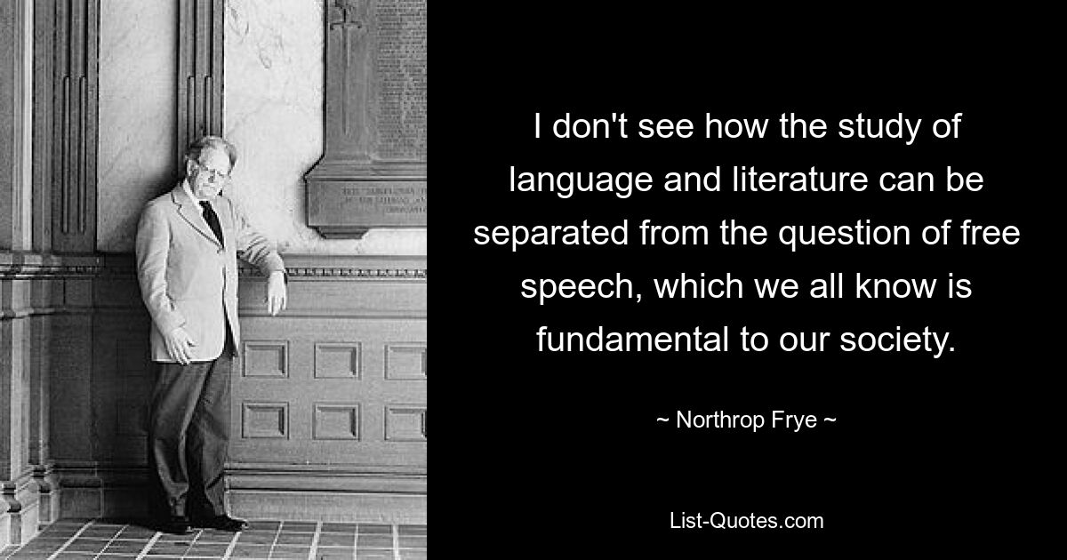 I don't see how the study of language and literature can be separated from the question of free speech, which we all know is fundamental to our society. — © Northrop Frye