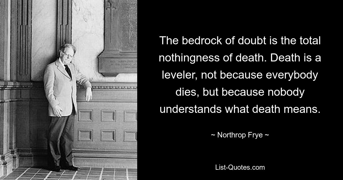 The bedrock of doubt is the total nothingness of death. Death is a leveler, not because everybody dies, but because nobody understands what death means. — © Northrop Frye