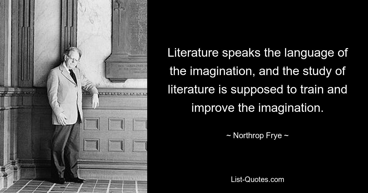 Literature speaks the language of the imagination, and the study of literature is supposed to train and improve the imagination. — © Northrop Frye