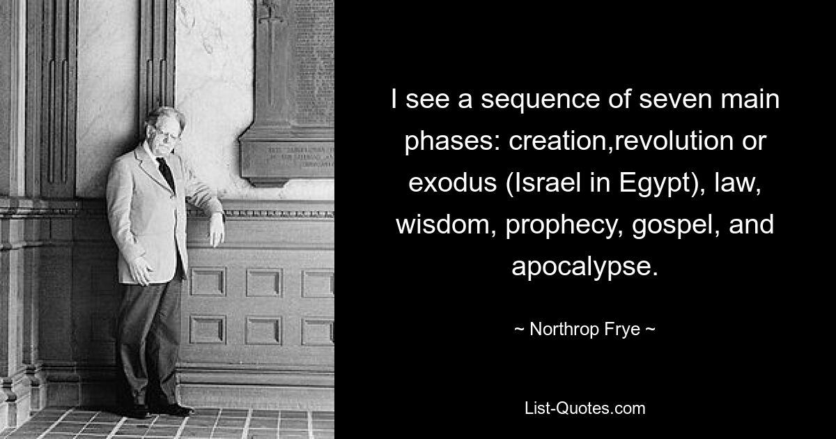 I see a sequence of seven main phases: creation,revolution or exodus (Israel in Egypt), law, wisdom, prophecy, gospel, and apocalypse. — © Northrop Frye