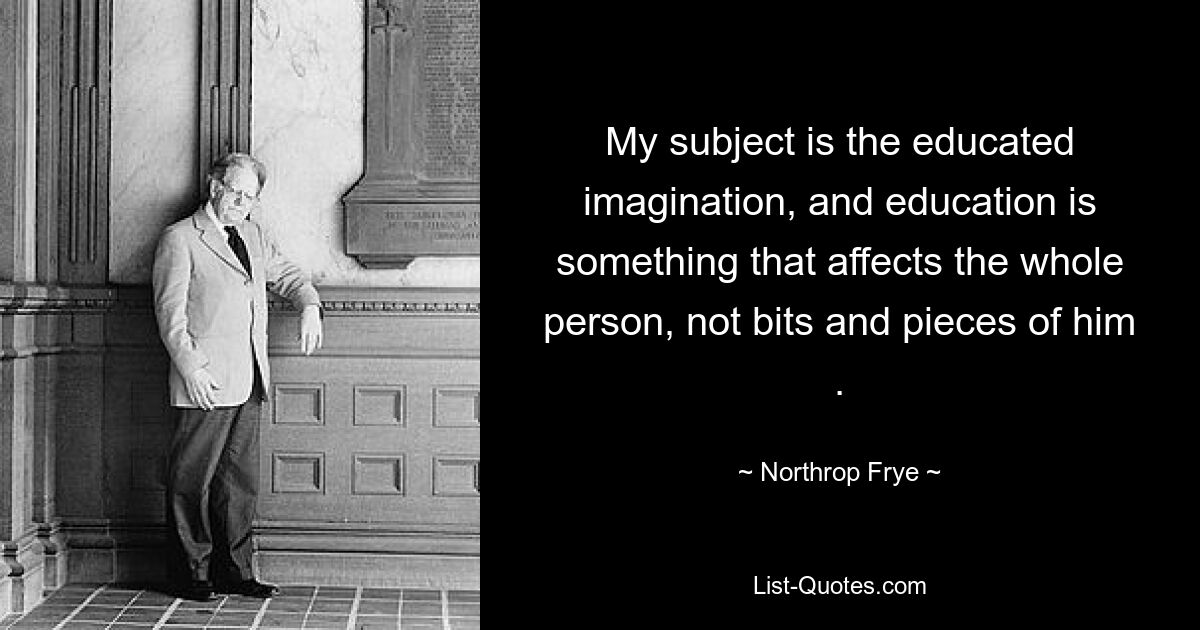 My subject is the educated imagination, and education is something that affects the whole person, not bits and pieces of him . — © Northrop Frye