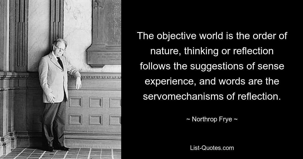 The objective world is the order of nature, thinking or reflection follows the suggestions of sense experience, and words are the servomechanisms of reflection. — © Northrop Frye