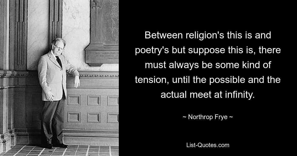 Between religion's this is and poetry's but suppose this is, there must always be some kind of tension, until the possible and the actual meet at infinity. — © Northrop Frye