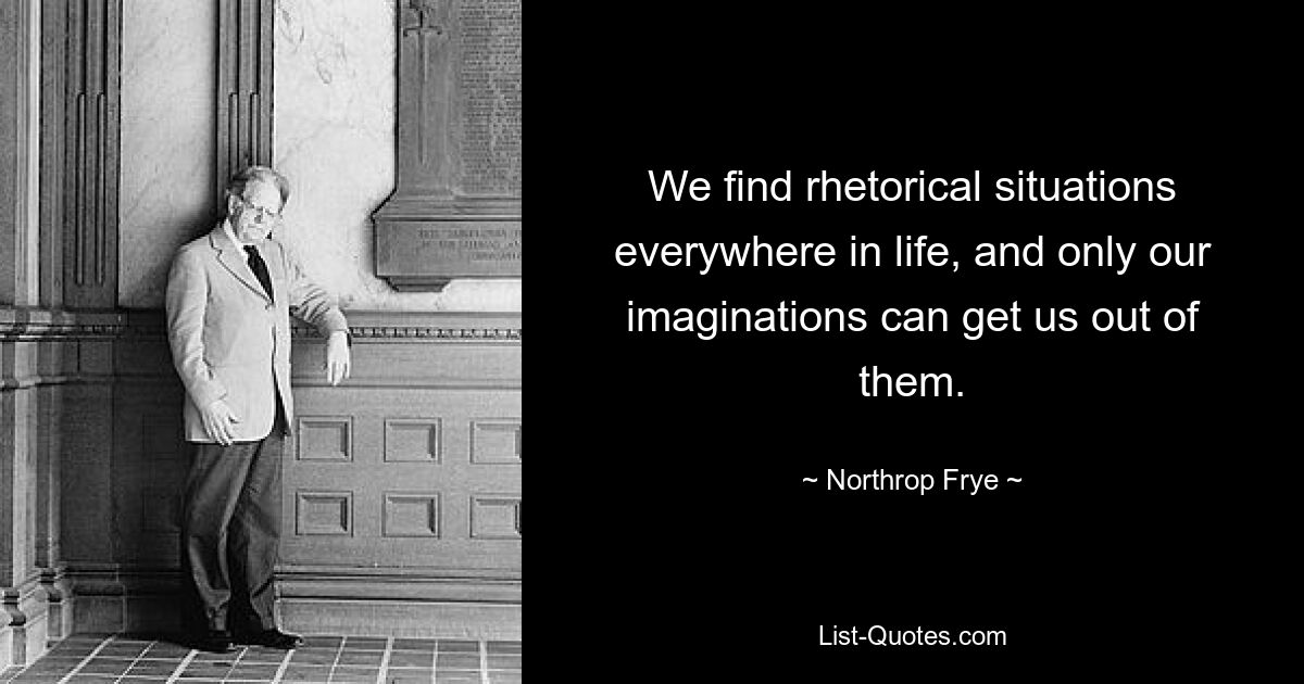 We find rhetorical situations everywhere in life, and only our imaginations can get us out of them. — © Northrop Frye