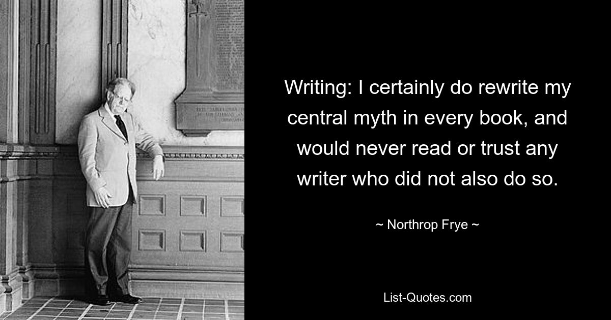 Writing: I certainly do rewrite my central myth in every book, and would never read or trust any writer who did not also do so. — © Northrop Frye