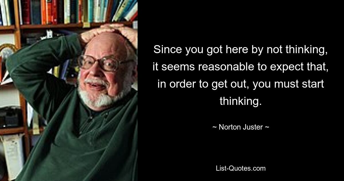 Since you got here by not thinking, it seems reasonable to expect that, in order to get out, you must start thinking. — © Norton Juster