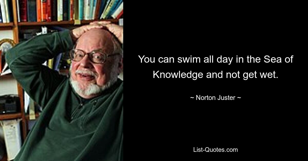 You can swim all day in the Sea of Knowledge and not get wet. — © Norton Juster