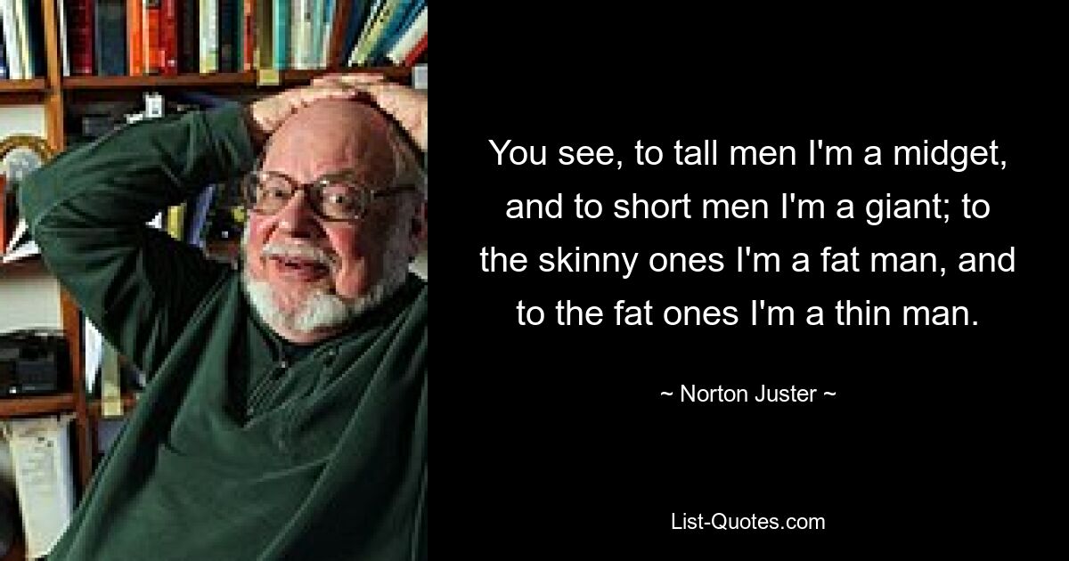 You see, to tall men I'm a midget, and to short men I'm a giant; to the skinny ones I'm a fat man, and to the fat ones I'm a thin man. — © Norton Juster