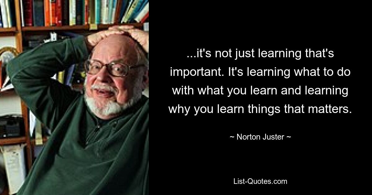 ...it's not just learning that's important. It's learning what to do with what you learn and learning why you learn things that matters. — © Norton Juster