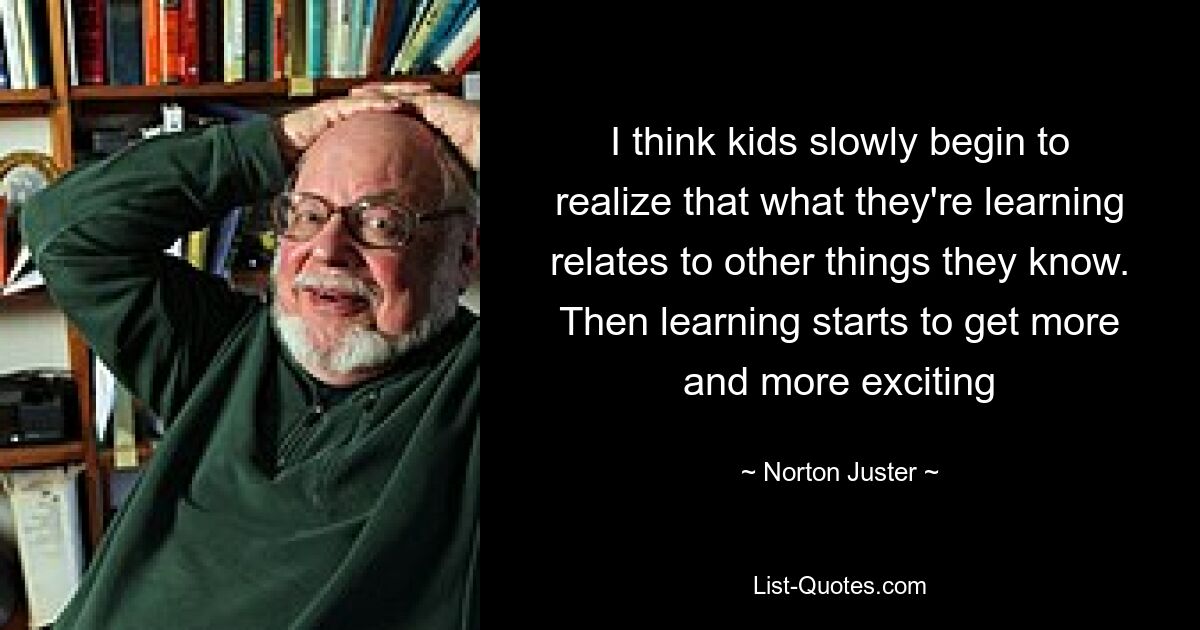 I think kids slowly begin to realize that what they're learning relates to other things they know. Then learning starts to get more and more exciting — © Norton Juster