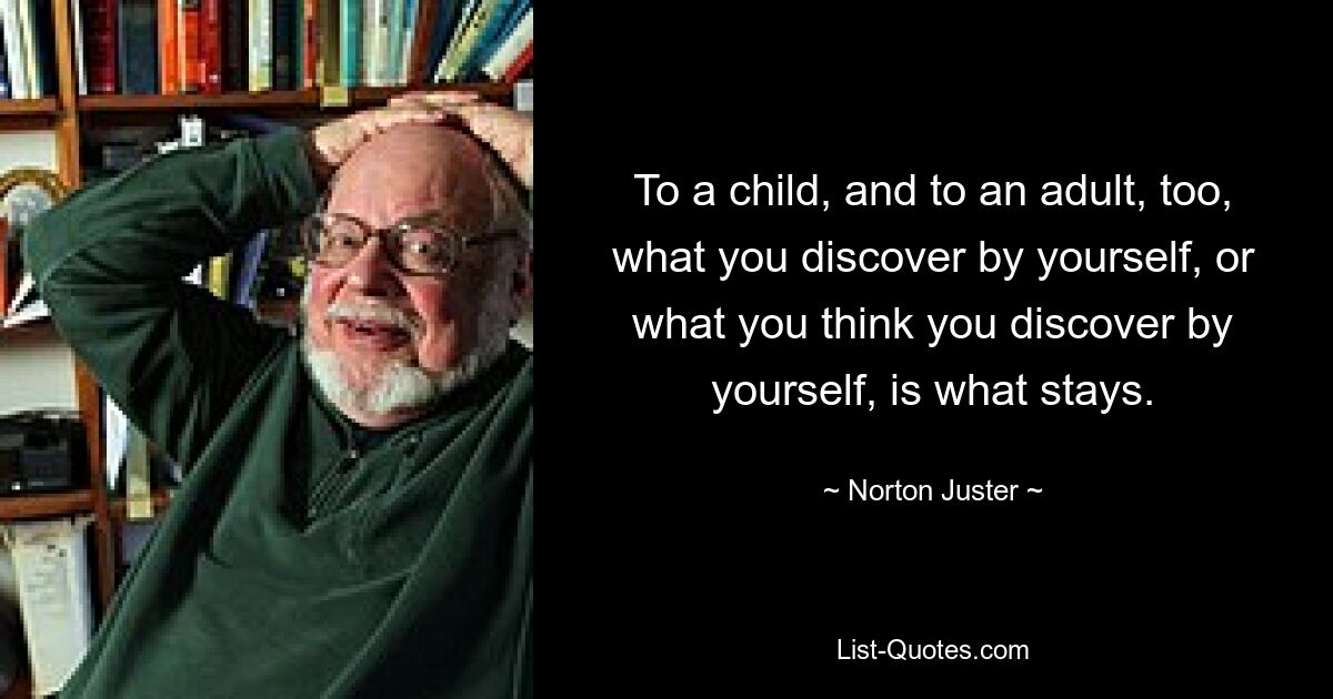 To a child, and to an adult, too, what you discover by yourself, or what you think you discover by yourself, is what stays. — © Norton Juster