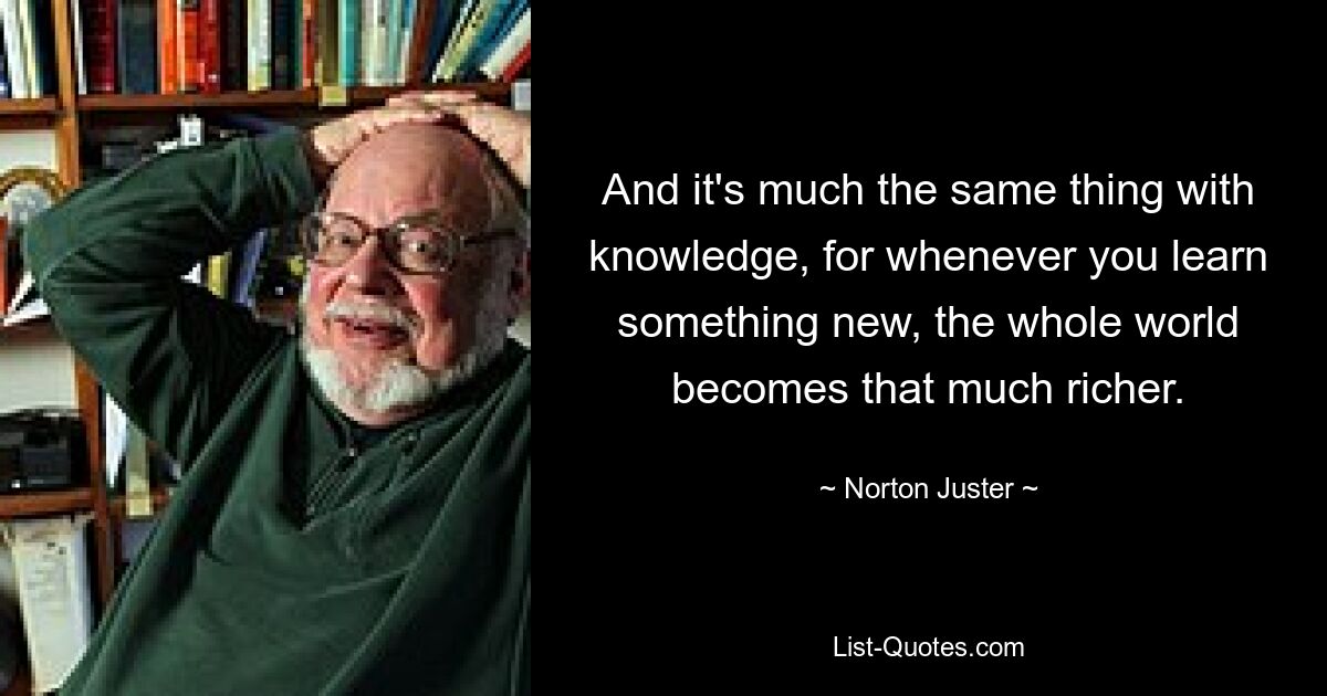 То же самое и со знаниями, потому что всякий раз, когда вы узнаете что-то новое, весь мир становится намного богаче. — © Нортон Джастер 