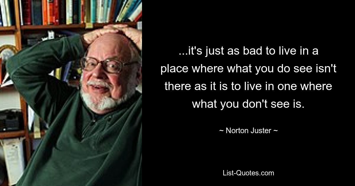 ...it's just as bad to live in a place where what you do see isn't there as it is to live in one where what you don't see is. — © Norton Juster