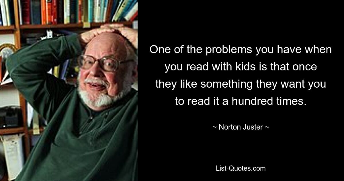 One of the problems you have when you read with kids is that once they like something they want you to read it a hundred times. — © Norton Juster