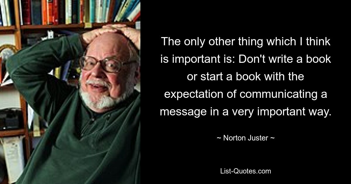 The only other thing which I think is important is: Don't write a book or start a book with the expectation of communicating a message in a very important way. — © Norton Juster