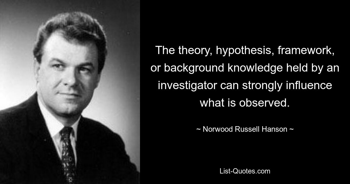 The theory, hypothesis, framework, or background knowledge held by an investigator can strongly influence what is observed. — © Norwood Russell Hanson