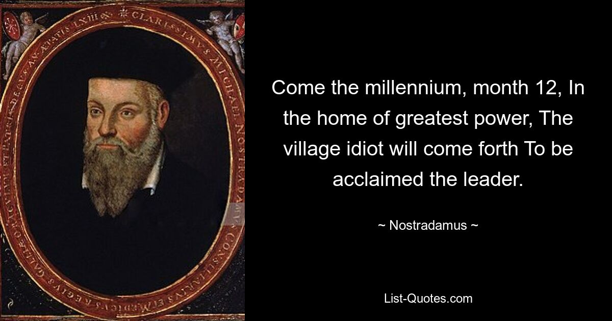 Come the millennium, month 12, In the home of greatest power, The village idiot will come forth To be acclaimed the leader. — © Nostradamus