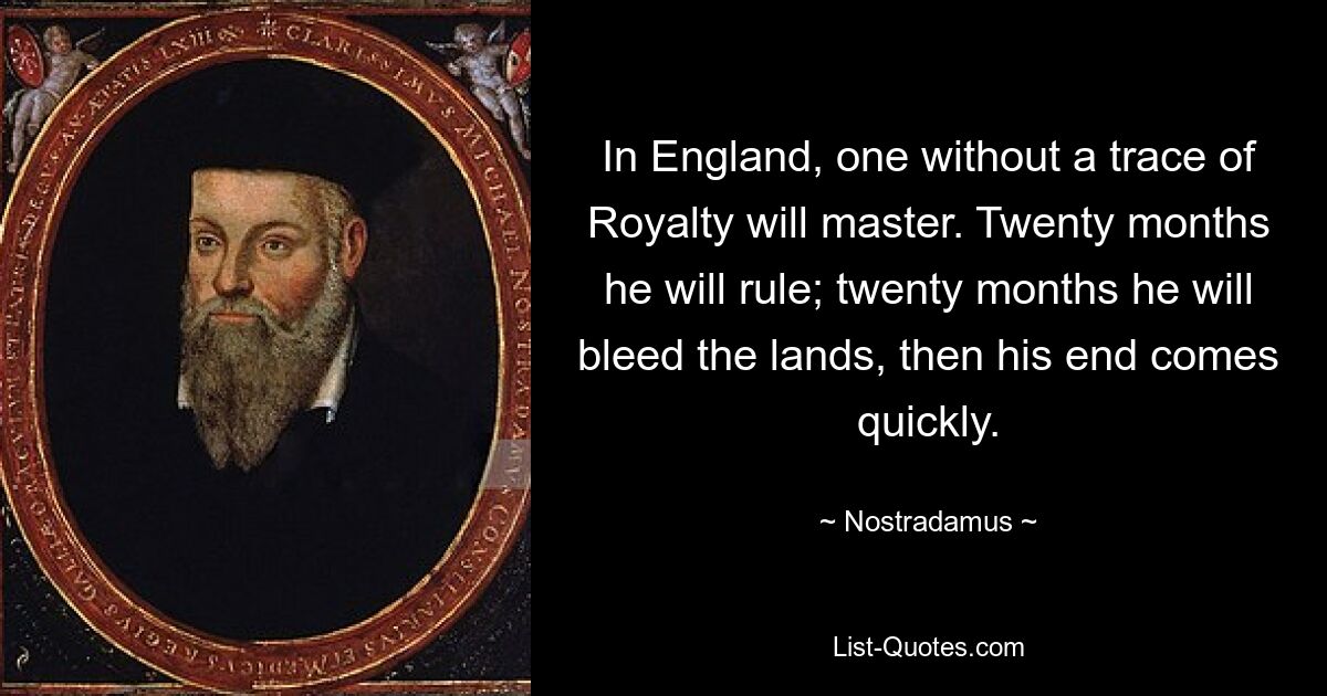 In England, one without a trace of Royalty will master. Twenty months he will rule; twenty months he will bleed the lands, then his end comes quickly. — © Nostradamus