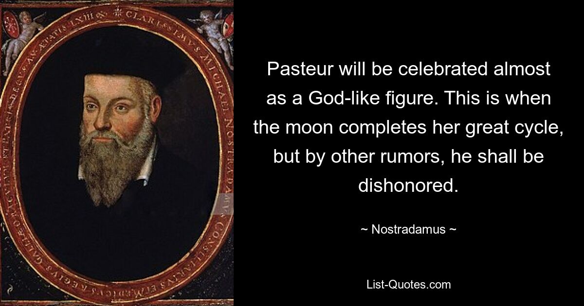 Pasteur will be celebrated almost as a God-like figure. This is when the moon completes her great cycle, but by other rumors, he shall be dishonored. — © Nostradamus