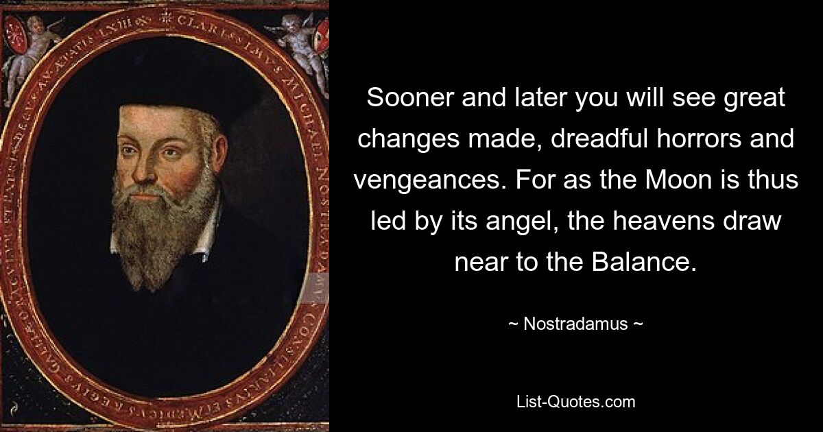 Sooner and later you will see great changes made, dreadful horrors and vengeances. For as the Moon is thus led by its angel, the heavens draw near to the Balance. — © Nostradamus