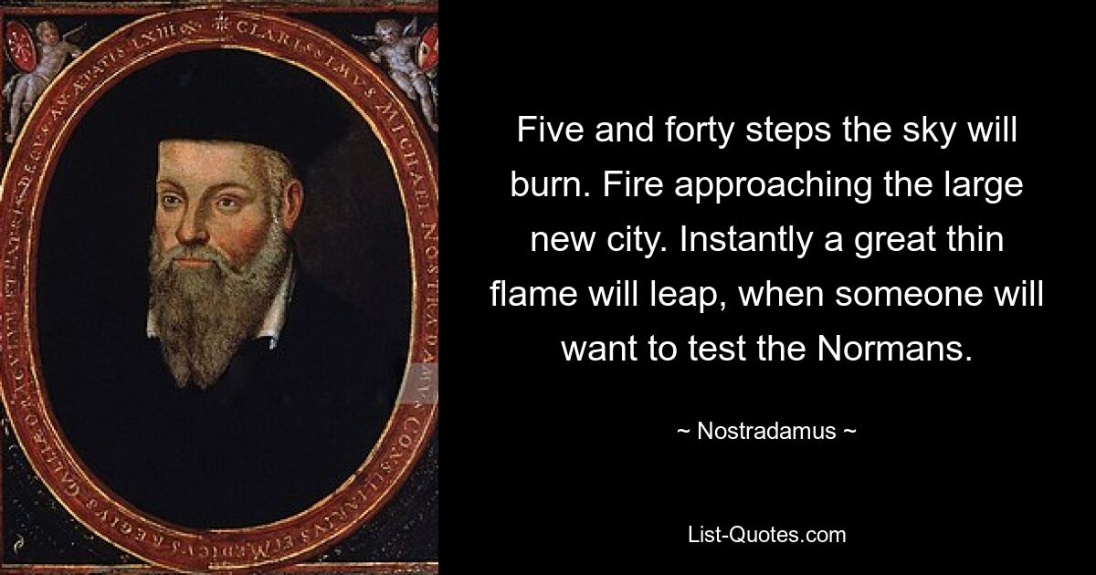 Five and forty steps the sky will burn. Fire approaching the large new city. Instantly a great thin flame will leap, when someone will want to test the Normans. — © Nostradamus