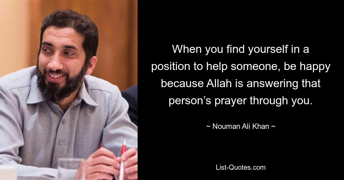 When you find yourself in a position to help someone, be happy because Allah is answering that person’s prayer through you. — © Nouman Ali Khan