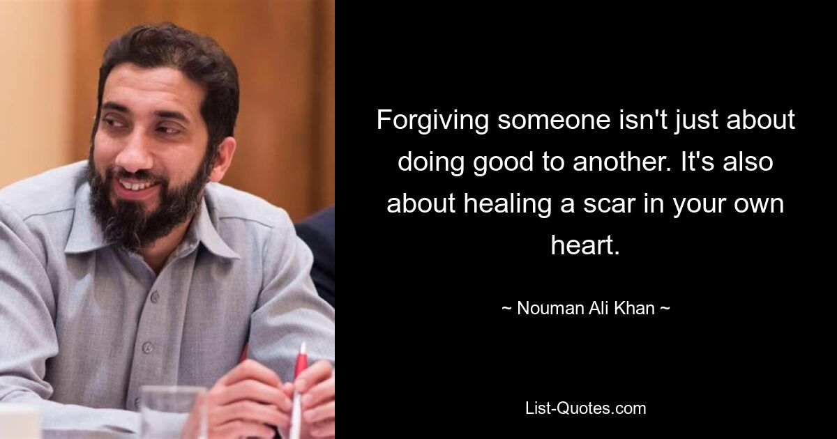 Forgiving someone isn't just about doing good to another. It's also about healing a scar in your own heart. — © Nouman Ali Khan