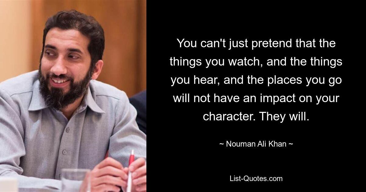 You can't just pretend that the things you watch, and the things you hear, and the places you go will not have an impact on your character. They will. — © Nouman Ali Khan