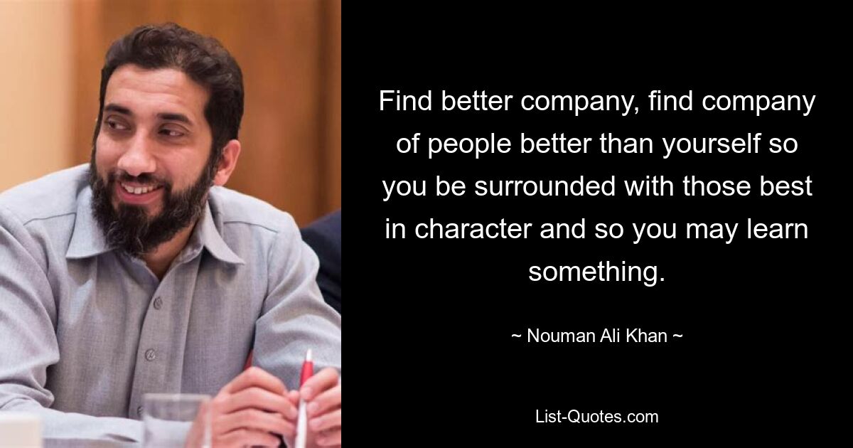 Find better company, find company of people better than yourself so you be surrounded with those best in character and so you may learn something. — © Nouman Ali Khan