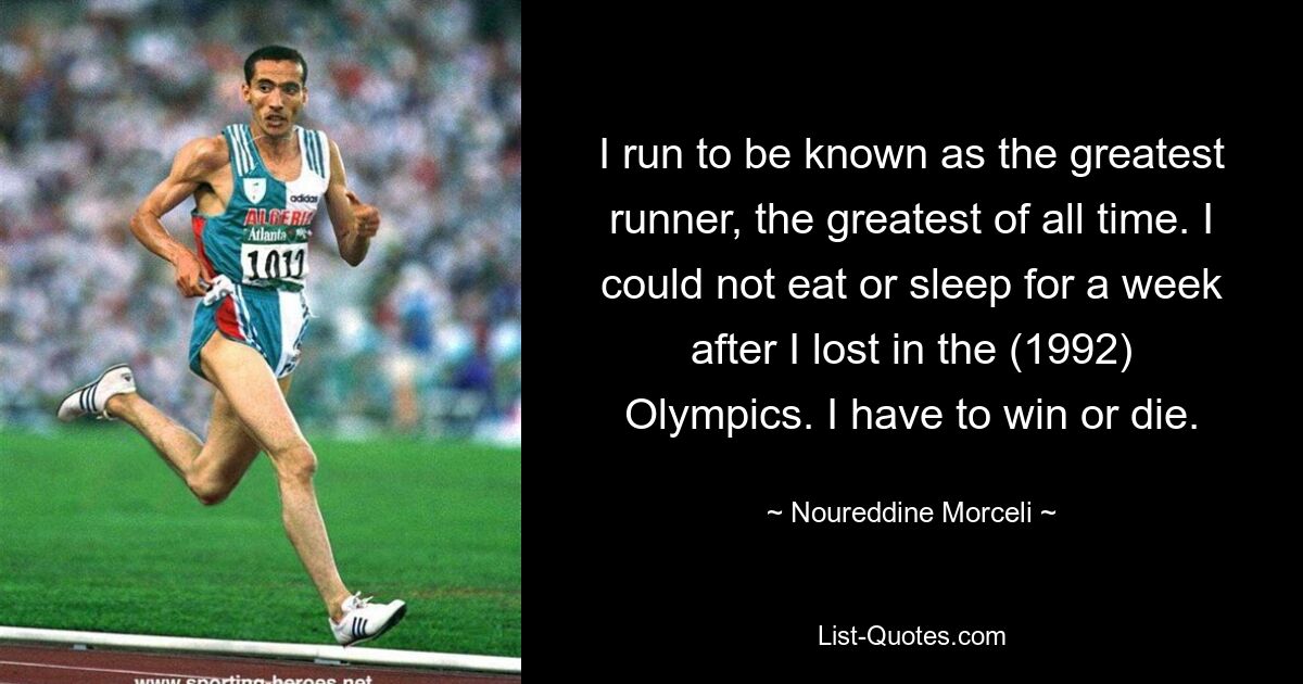 I run to be known as the greatest runner, the greatest of all time. I could not eat or sleep for a week after I lost in the (1992) Olympics. I have to win or die. — © Noureddine Morceli