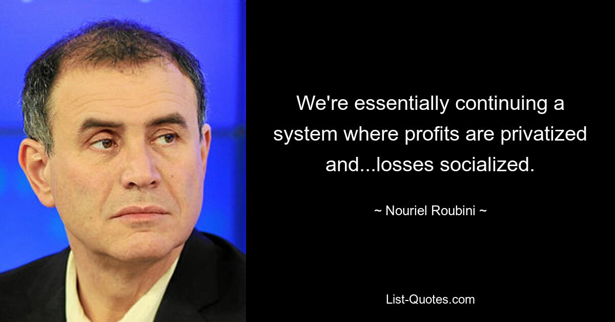 We're essentially continuing a system where profits are privatized and...losses socialized. — © Nouriel Roubini