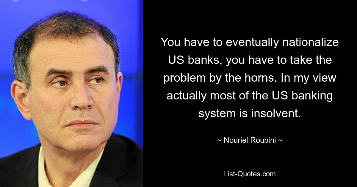 You have to eventually nationalize US banks, you have to take the problem by the horns. In my view actually most of the US banking system is insolvent. — © Nouriel Roubini