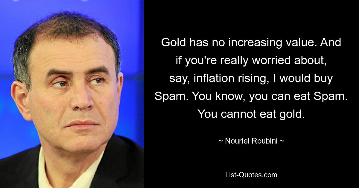 Gold has no increasing value. And if you're really worried about, say, inflation rising, I would buy Spam. You know, you can eat Spam. You cannot eat gold. — © Nouriel Roubini