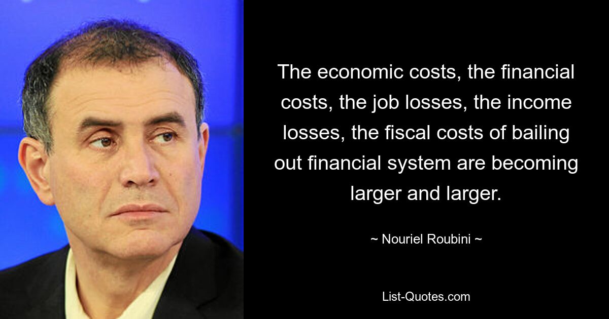 The economic costs, the financial costs, the job losses, the income losses, the fiscal costs of bailing out financial system are becoming larger and larger. — © Nouriel Roubini