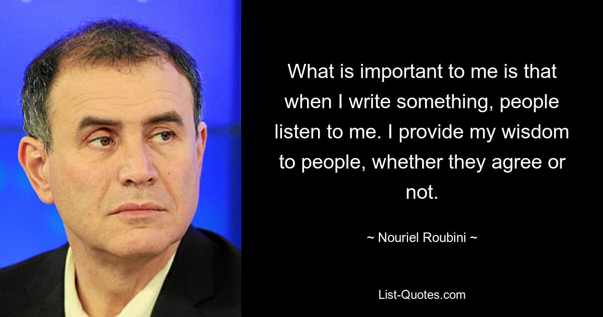 What is important to me is that when I write something, people listen to me. I provide my wisdom to people, whether they agree or not. — © Nouriel Roubini