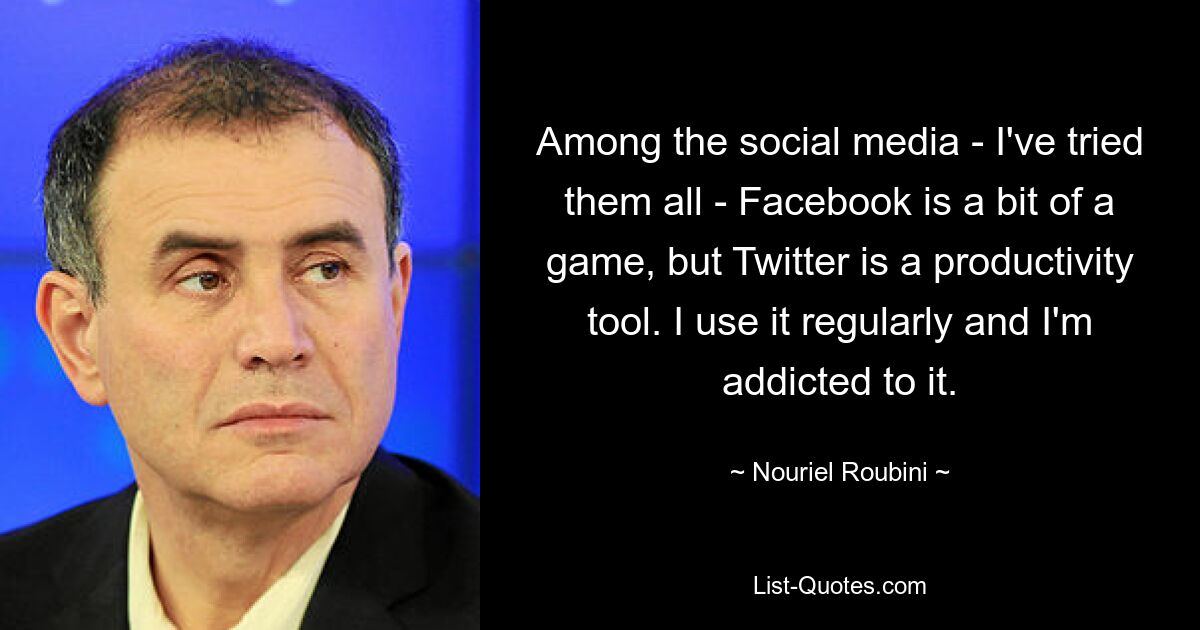 Among the social media - I've tried them all - Facebook is a bit of a game, but Twitter is a productivity tool. I use it regularly and I'm addicted to it. — © Nouriel Roubini