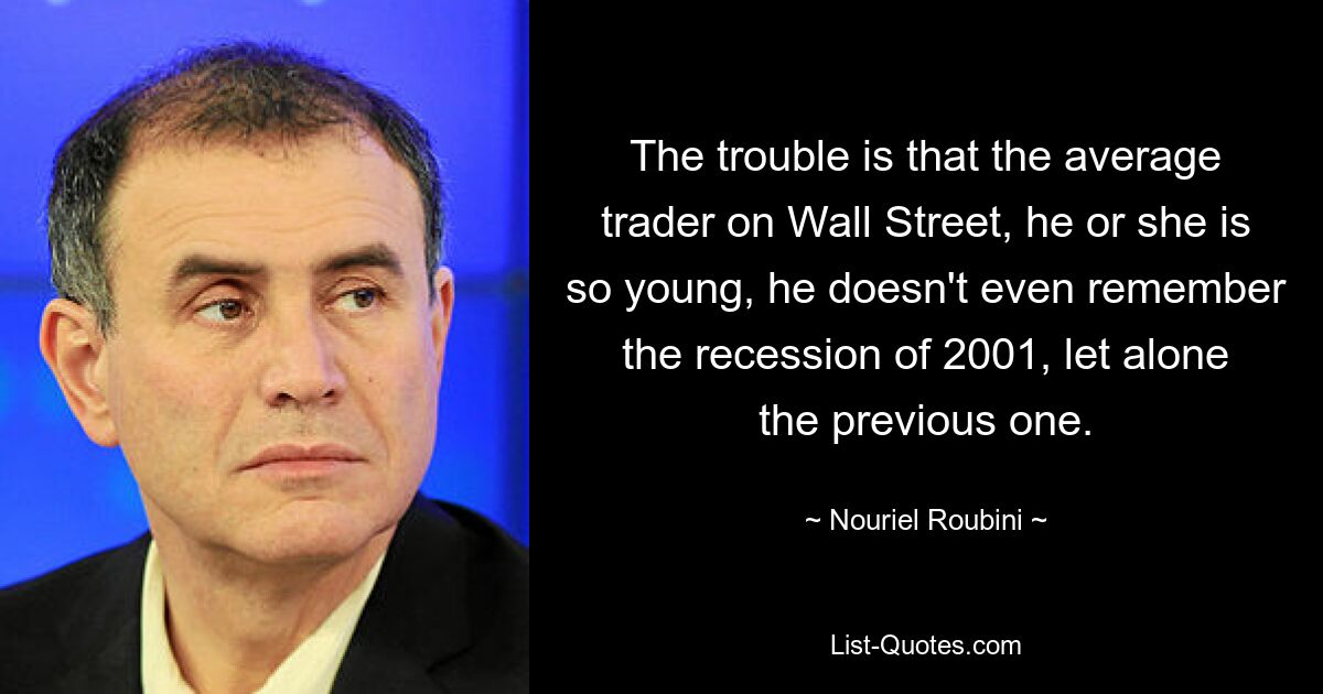 The trouble is that the average trader on Wall Street, he or she is so young, he doesn't even remember the recession of 2001, let alone the previous one. — © Nouriel Roubini