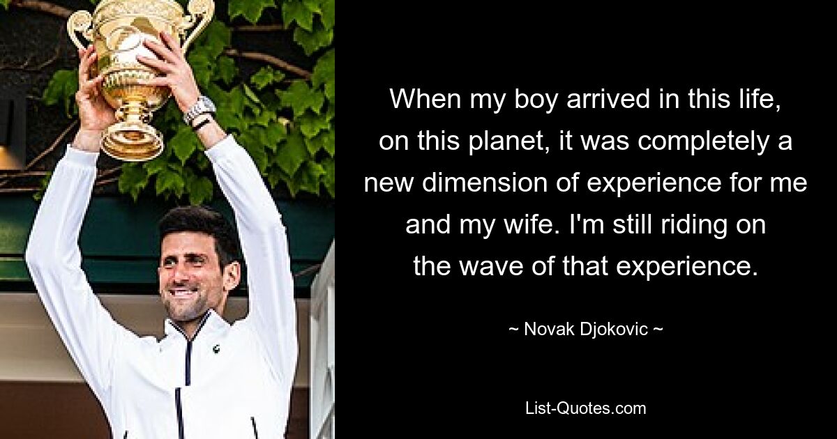 When my boy arrived in this life, on this planet, it was completely a new dimension of experience for me and my wife. I'm still riding on the wave of that experience. — © Novak Djokovic