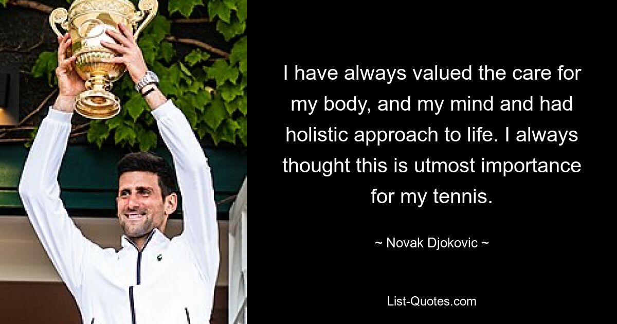 I have always valued the care for my body, and my mind and had holistic approach to life. I always thought this is utmost importance for my tennis. — © Novak Djokovic