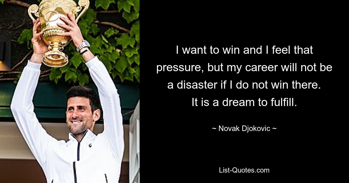 I want to win and I feel that pressure, but my career will not be a disaster if I do not win there. It is a dream to fulfill. — © Novak Djokovic