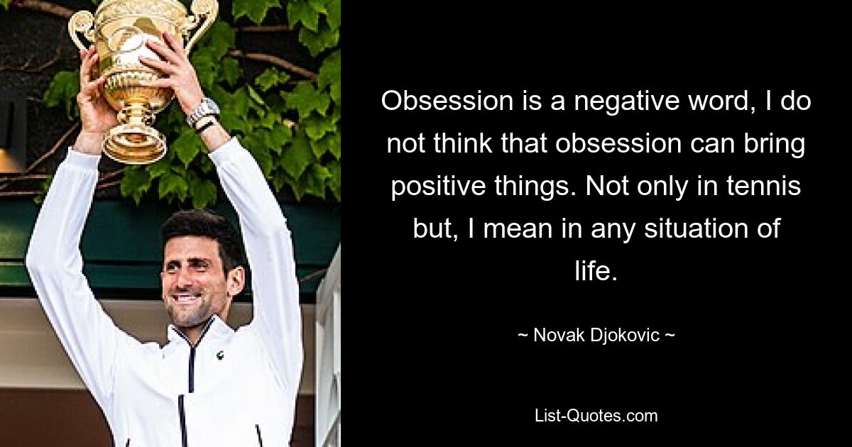 Obsession is a negative word, I do not think that obsession can bring positive things. Not only in tennis but, I mean in any situation of life. — © Novak Djokovic