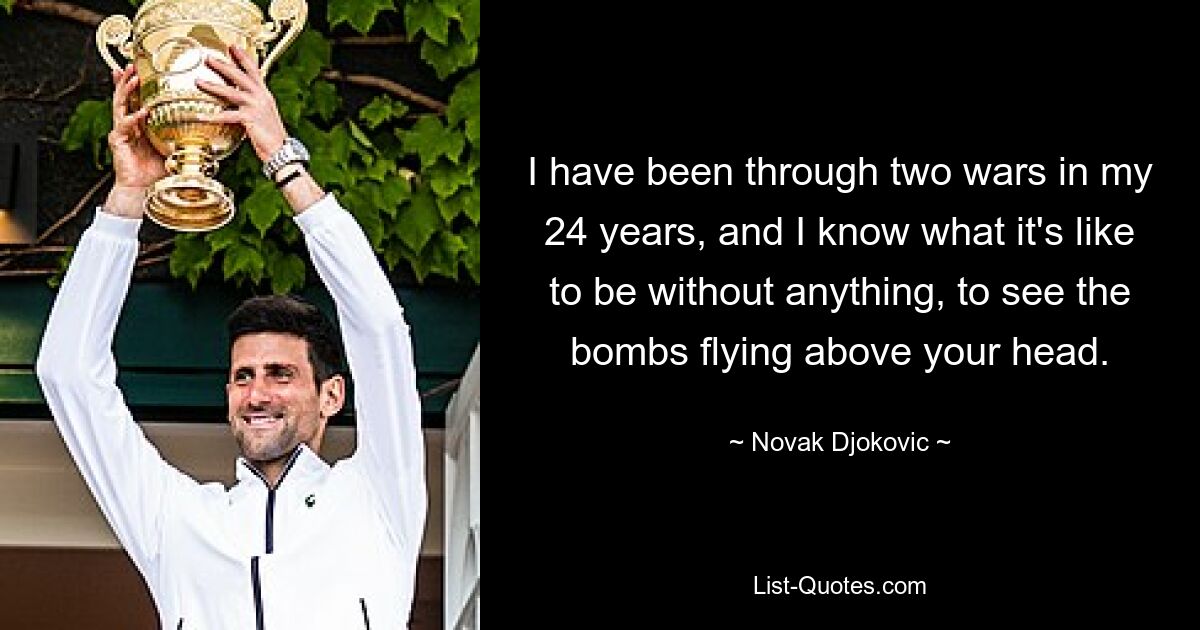 I have been through two wars in my 24 years, and I know what it's like to be without anything, to see the bombs flying above your head. — © Novak Djokovic