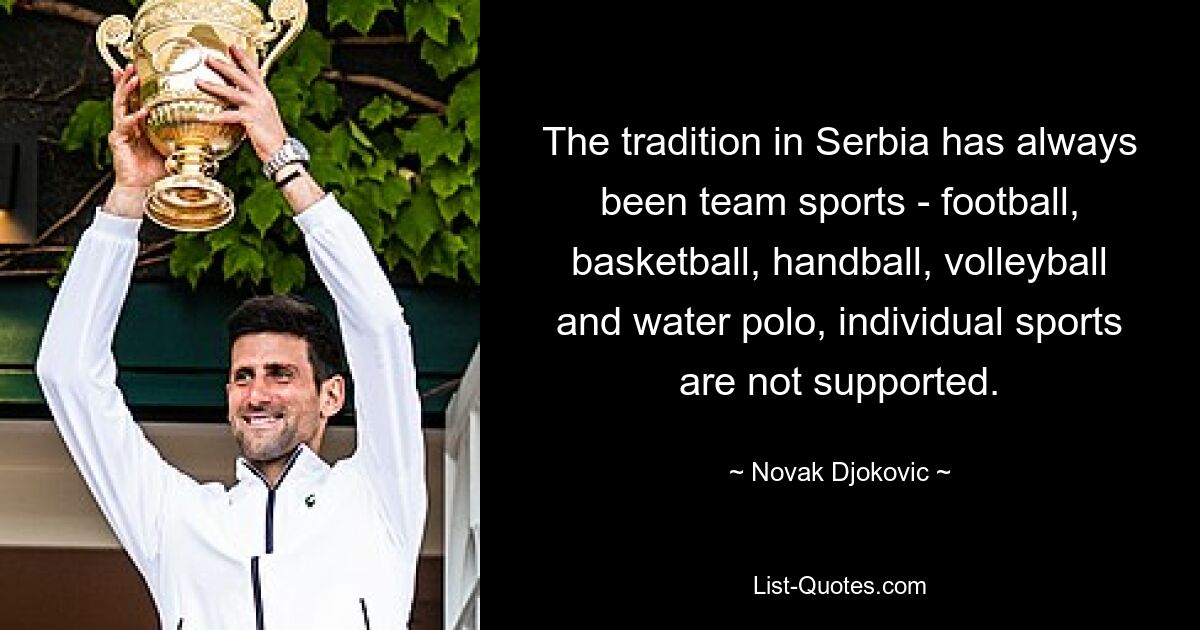 Традицией в Сербии всегда были командные виды спорта – футбол, баскетбол, гандбол, волейбол и водное поло, индивидуальные виды спорта не поддерживаются. — © Новак Джокович 