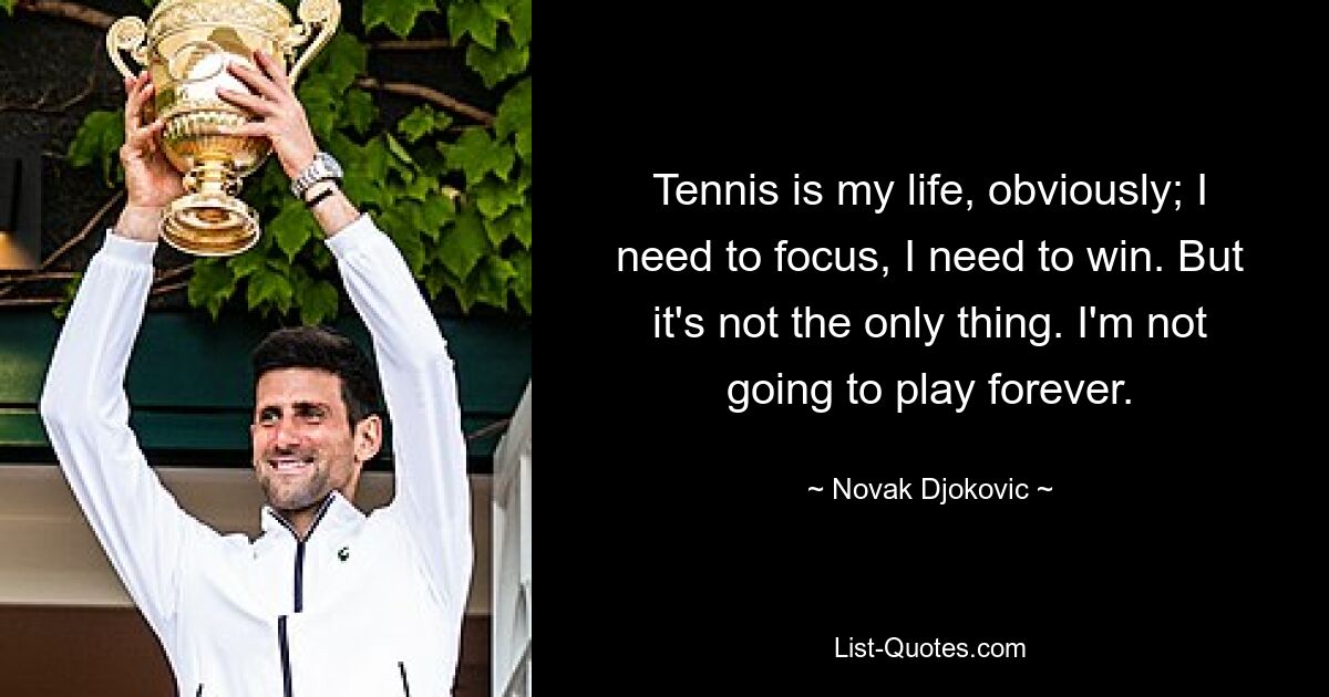 Tennis is my life, obviously; I need to focus, I need to win. But it's not the only thing. I'm not going to play forever. — © Novak Djokovic