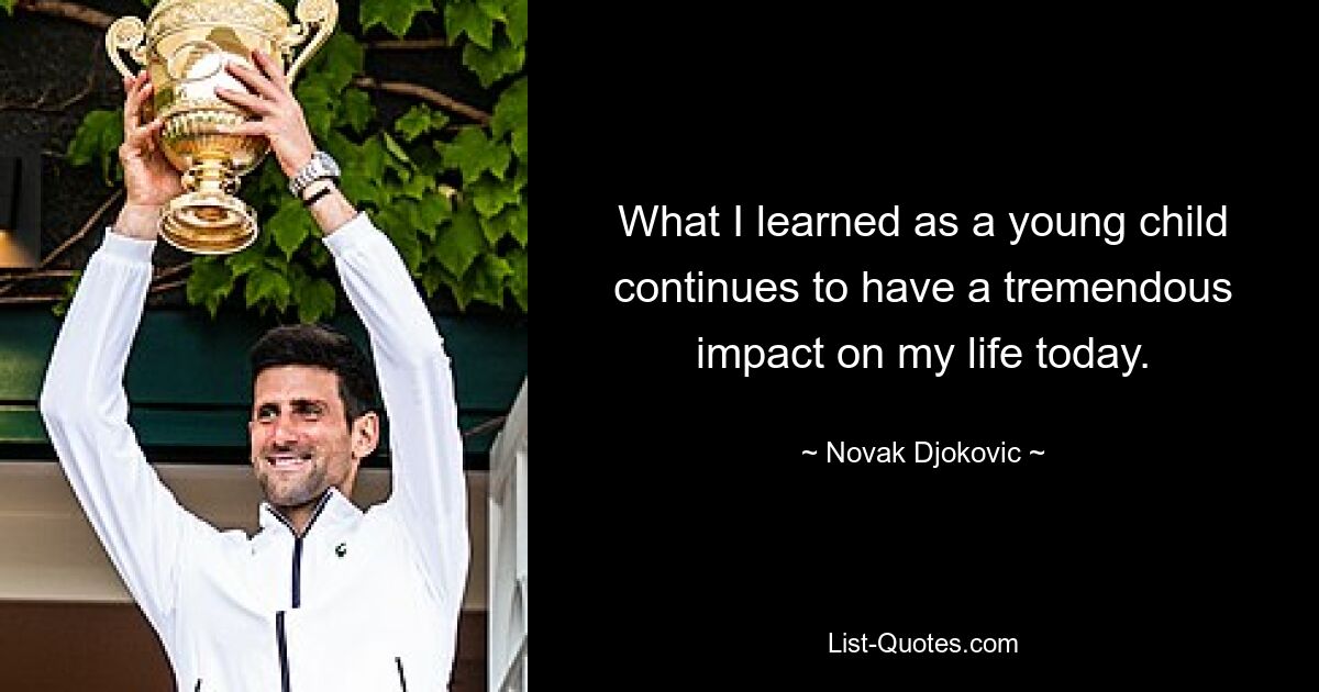 What I learned as a young child continues to have a tremendous impact on my life today. — © Novak Djokovic